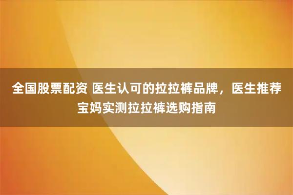 全国股票配资 医生认可的拉拉裤品牌，医生推荐宝妈实测拉拉裤选购指南