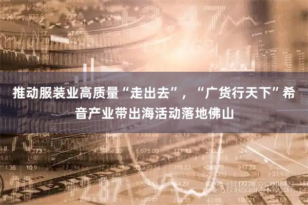 推动服装业高质量“走出去”，“广货行天下”希音产业带出海活动落地佛山