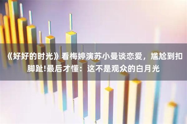 《好好的时光》看梅婷演苏小曼谈恋爱,尴尬到扣脚趾!最后才懂:这不是观众的白月光