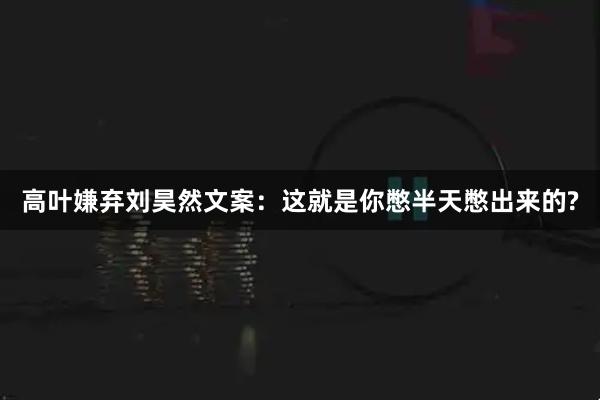 高叶嫌弃刘昊然文案:这就是你憋半天憋出来的?