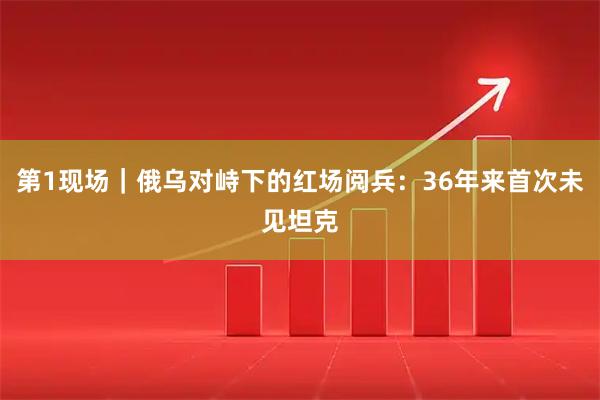 第1现场｜俄乌对峙下的红场阅兵：36年来首次未见坦克
