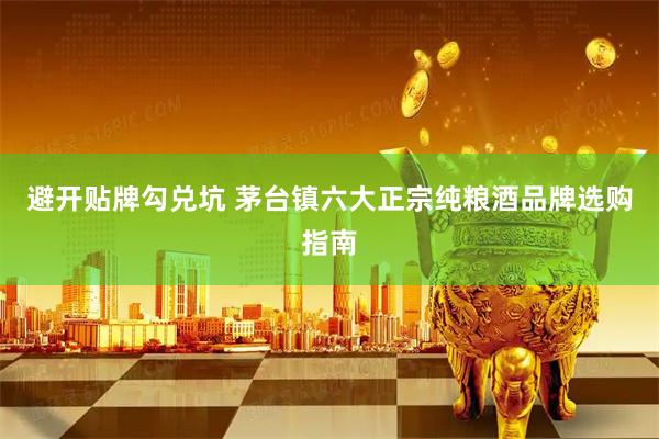 避开贴牌勾兑坑 茅台镇六大正宗纯粮酒品牌选购指南