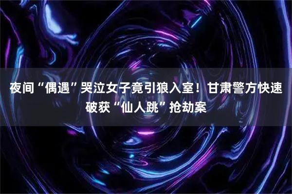 夜间“偶遇”哭泣女子竟引狼入室！甘肃警方快速破获“仙人跳”抢劫案