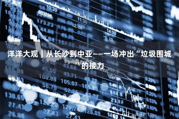 洋洋大观｜从长沙到中亚——一场冲出“垃圾围城”的接力