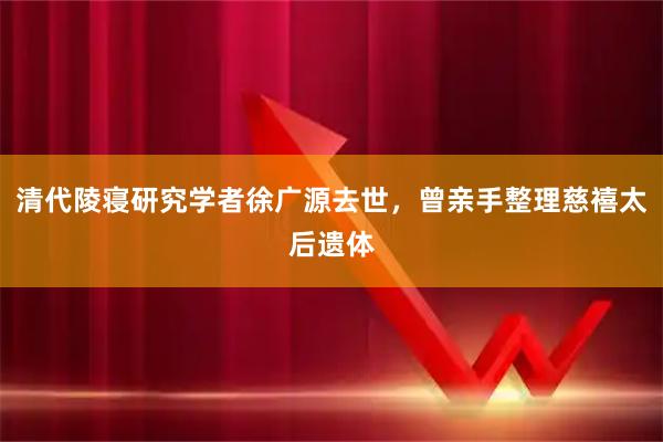 清代陵寝研究学者徐广源去世,曾亲手整理慈禧太后遗体