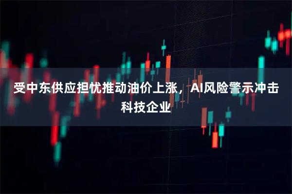 受中东供应担忧推动油价上涨，AI风险警示冲击科技企业