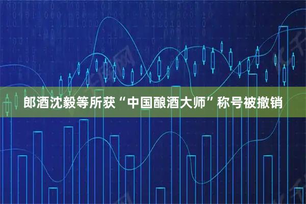 郎酒沈毅等所获“中国酿酒大师”称号被撤销