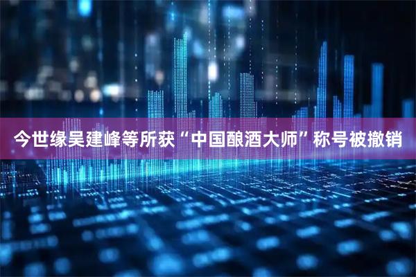 今世缘吴建峰等所获“中国酿酒大师”称号被撤销