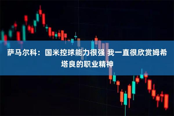 萨马尔科：国米控球能力很强 我一直很欣赏姆希塔良的职业精神