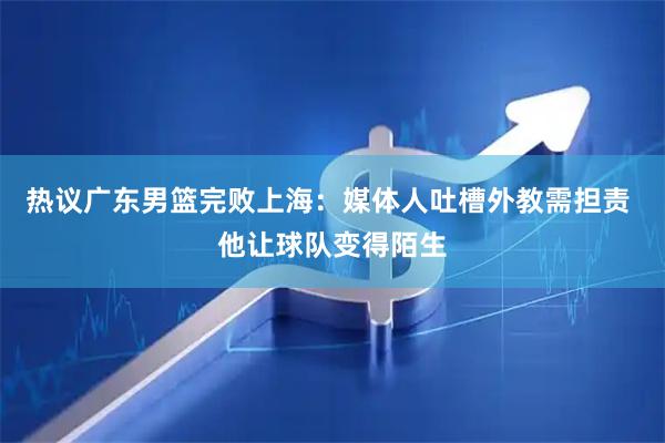 热议广东男篮完败上海:媒体人吐槽外教需担责 他让球队变得陌生